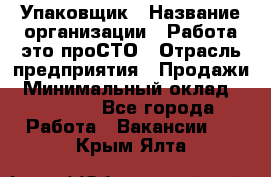 Упаковщик › Название организации ­ Работа-это проСТО › Отрасль предприятия ­ Продажи › Минимальный оклад ­ 23 500 - Все города Работа » Вакансии   . Крым,Ялта